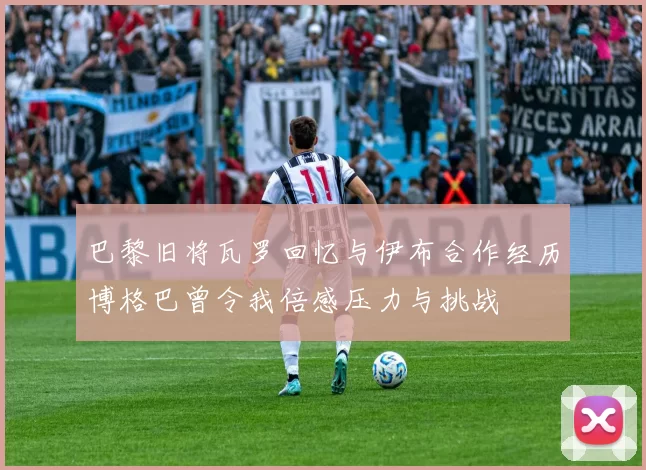 巴黎旧将瓦罗回忆与伊布合作经历博格巴曾令我倍感压力与挑战