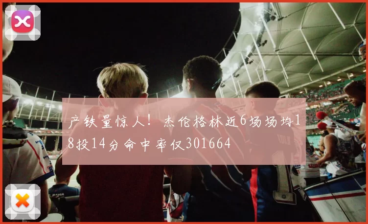 产铁量惊人！杰伦格林近6场场均18投14分命中率仅301664