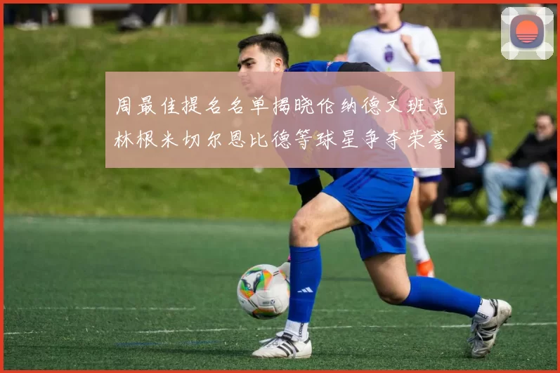 周最佳提名名单揭晓伦纳德文班克林根米切尔恩比德等球星争夺荣誉