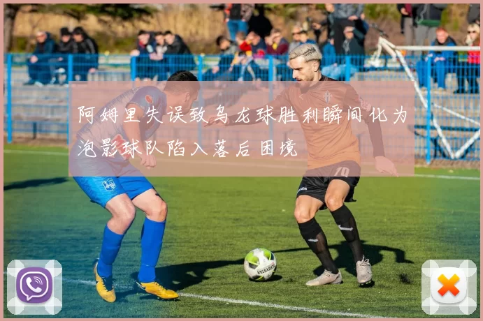 阿姆里失误致乌龙球胜利瞬间化为泡影球队陷入落后困境
