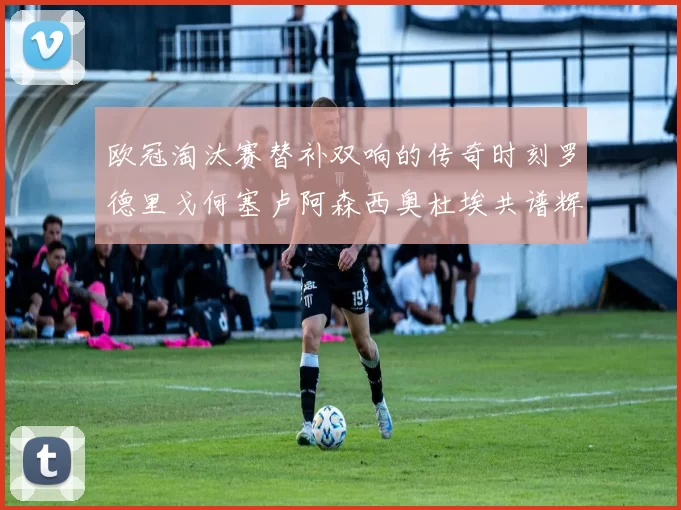 欧冠淘汰赛替补双响的传奇时刻罗德里戈何塞卢阿森西奥杜埃共谱辉煌