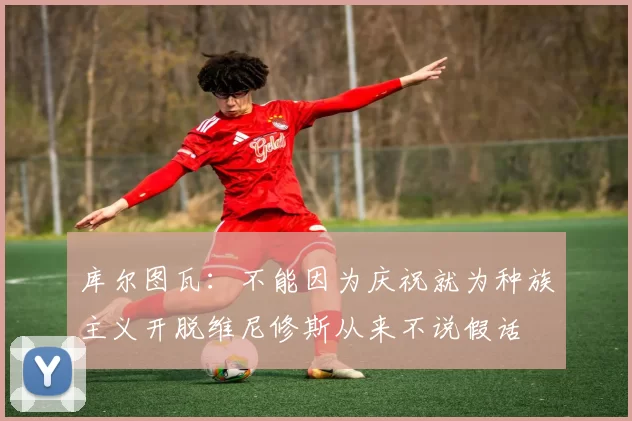 库尔图瓦：不能因为庆祝就为种族主义开脱维尼修斯从来不说假话