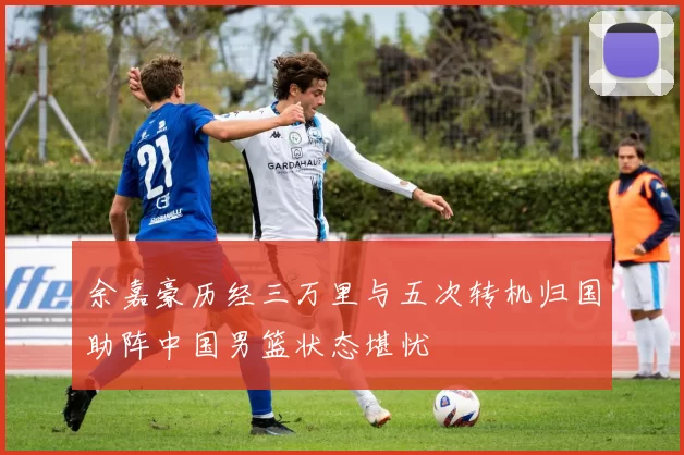 余嘉豪历经三万里与五次转机归国助阵中国男篮状态堪忧