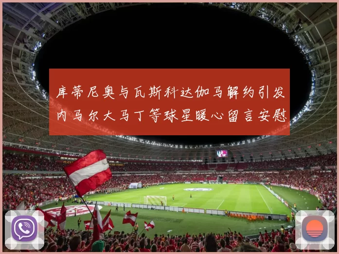 库蒂尼奥与瓦斯科达伽马解约引发内马尔大马丁等球星暖心留言安慰