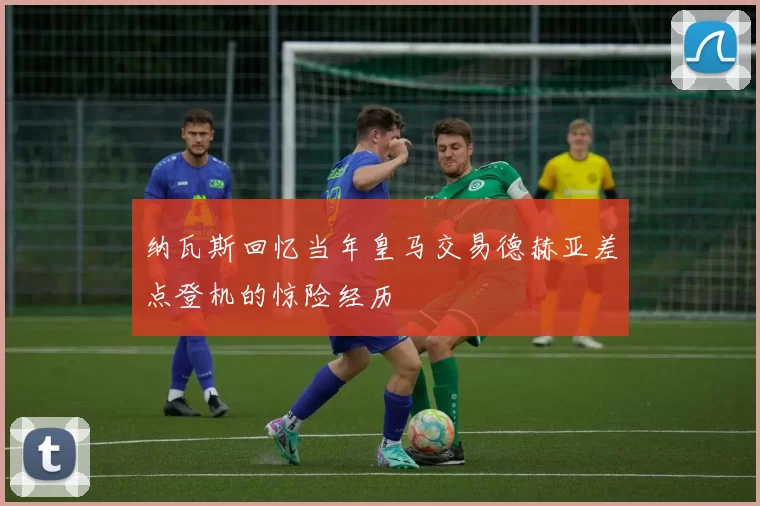 纳瓦斯回忆当年皇马交易德赫亚差点登机的惊险经历
