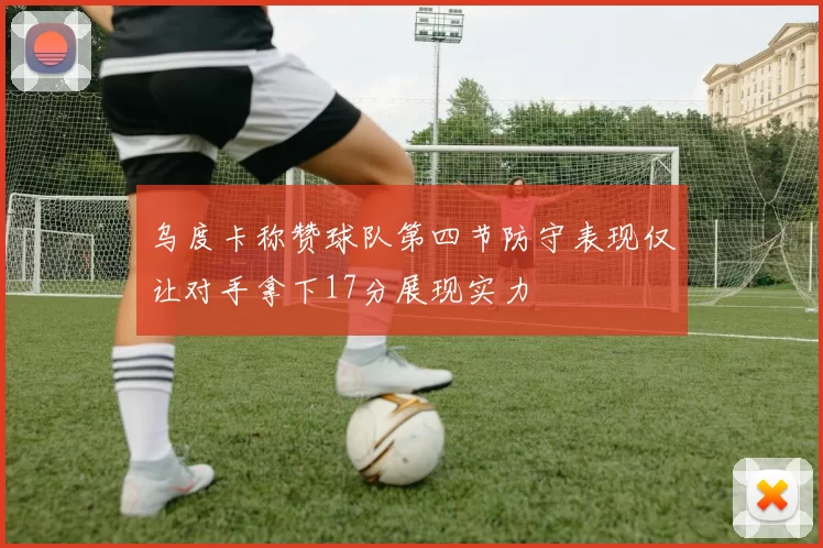 乌度卡称赞球队第四节防守表现仅让对手拿下17分展现实力