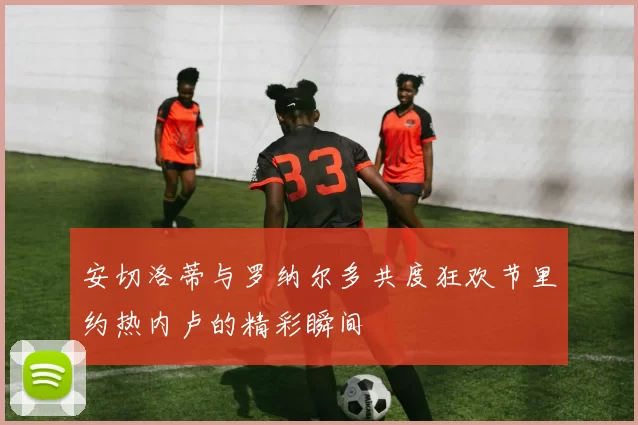 安切洛蒂与罗纳尔多共度狂欢节里约热内卢的精彩瞬间