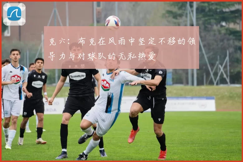 克六：布克在风雨中坚定不移的领导力与对球队的无私热爱