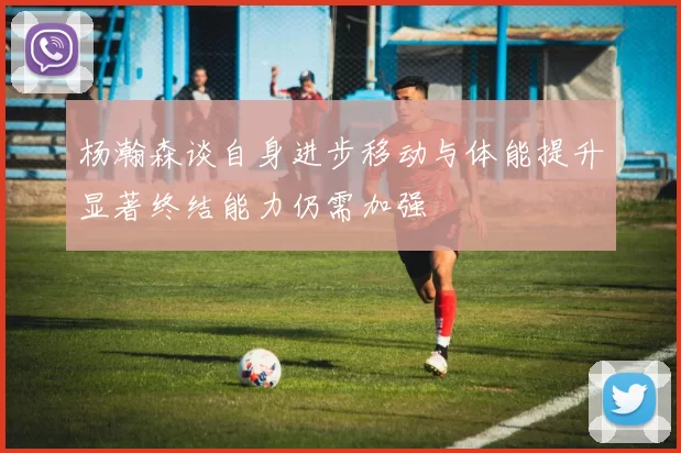 杨瀚森谈自身进步移动与体能提升显著终结能力仍需加强