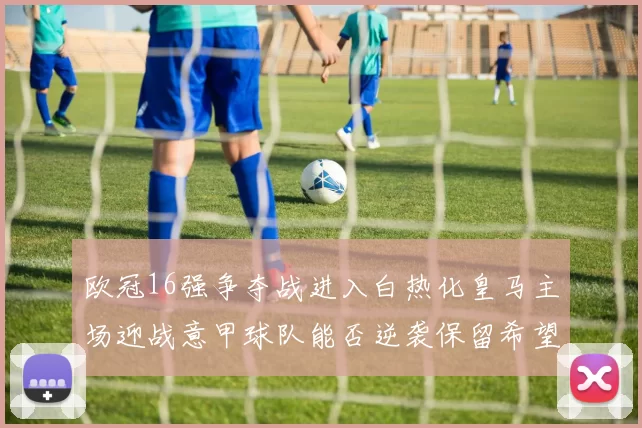 欧冠16强争夺战进入白热化皇马主场迎战意甲球队能否逆袭保留希望