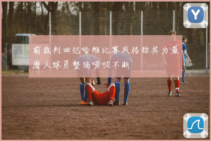 前裁判回忆哈维比赛风格称其为最磨人球员整场唠叨不断