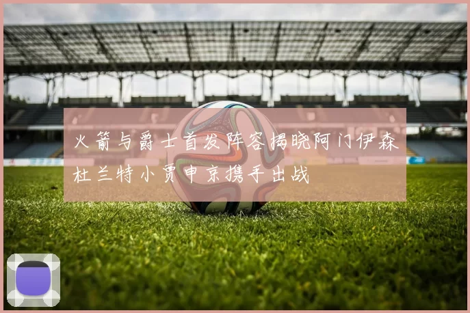 火箭与爵士首发阵容揭晓阿门伊森杜兰特小贾申京携手出战