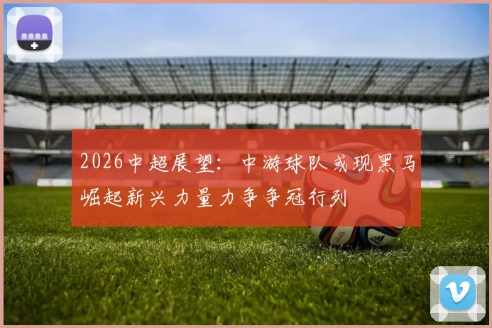 2026中超展望：中游球队或现黑马崛起新兴力量力争争冠行列