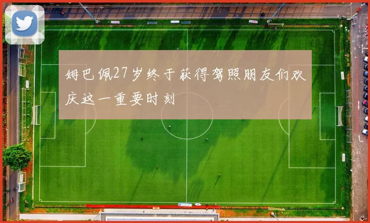 姆巴佩27岁终于获得驾照朋友们欢庆这一重要时刻