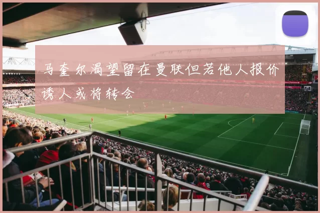 马奎尔渴望留在曼联但若他人报价诱人或将转会