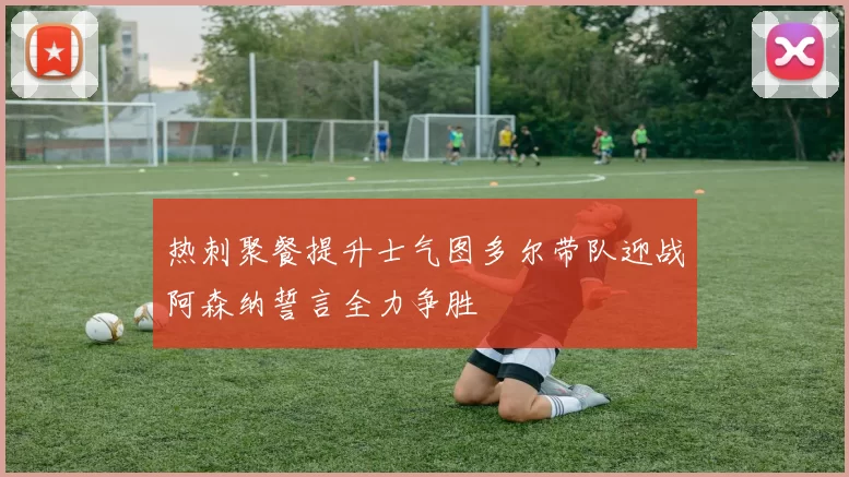 热刺聚餐提升士气图多尔带队迎战阿森纳誓言全力争胜