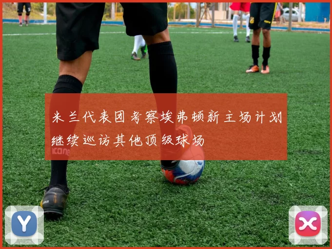 米兰代表团考察埃弗顿新主场计划继续巡访其他顶级球场