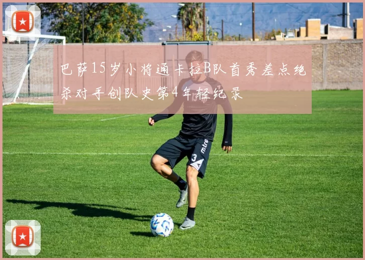 巴萨15岁小将通卡拉B队首秀差点绝杀对手创队史第4年轻纪录