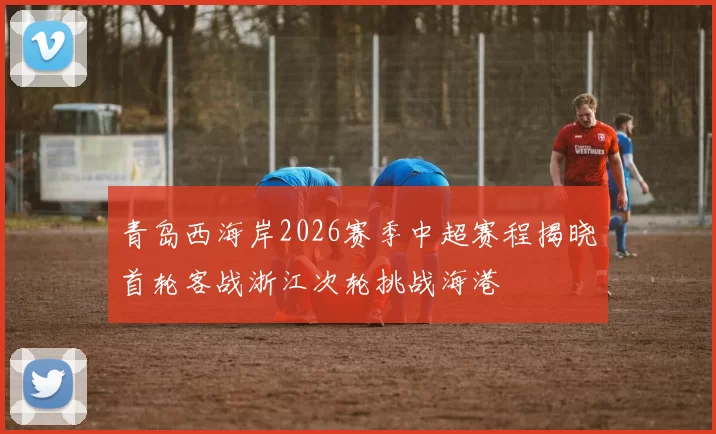 青岛西海岸2026赛季中超赛程揭晓首轮客战浙江次轮挑战海港