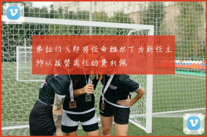 弗拉门戈即将任命雅尔丁为新任主帅以接替离任的费利佩