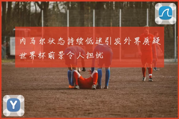 内马尔状态持续低迷引发外界质疑世界杯前景令人担忧