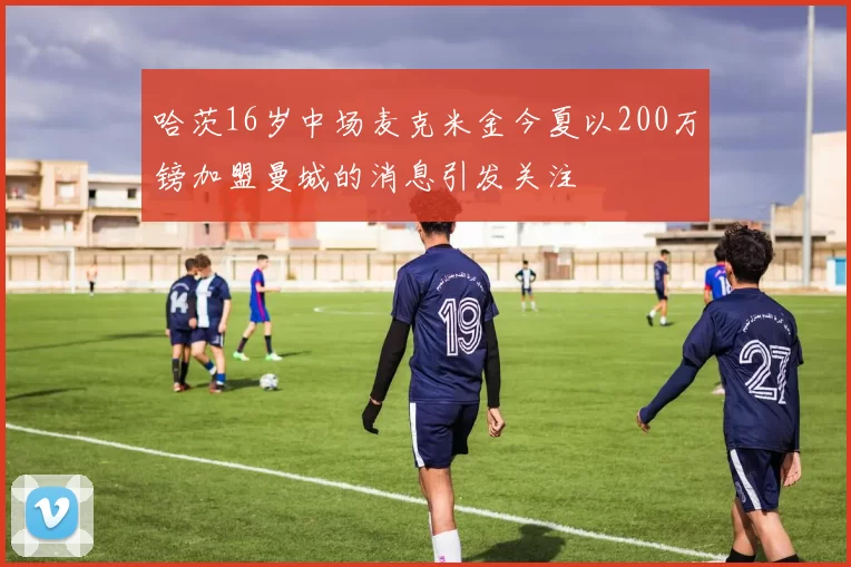 哈茨16岁中场麦克米金今夏以200万镑加盟曼城的消息引发关注