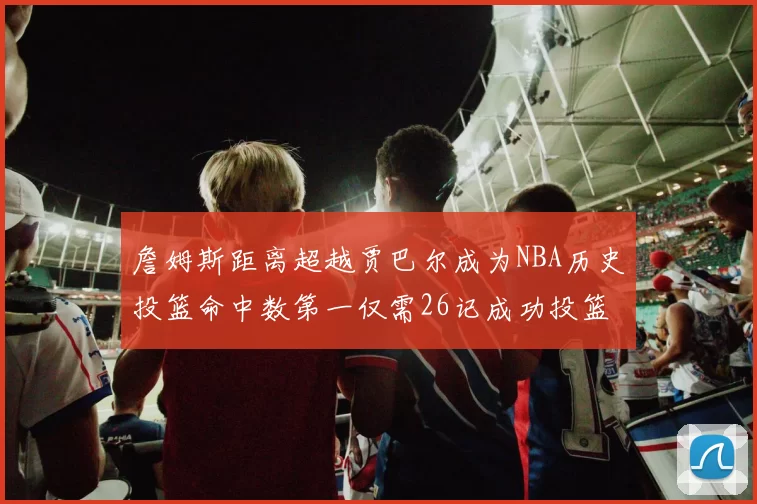詹姆斯距离超越贾巴尔成为NBA历史投篮命中数第一仅需26记成功投篮
