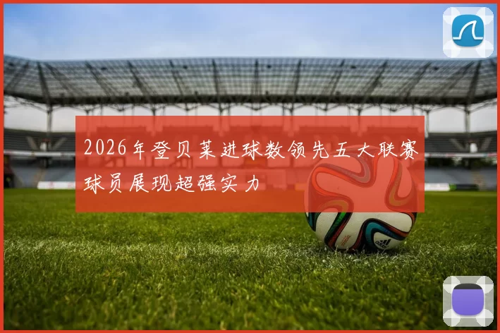 2026年登贝莱进球数领先五大联赛球员展现超强实力